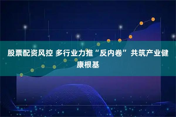 股票配资风控 多行业力推“反内卷” 共筑产业健康根基