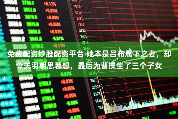 免费配资炒股配资平台 她本是吕布属下之妻，却令关羽朝思暮想，最后为曹操生了三个子女