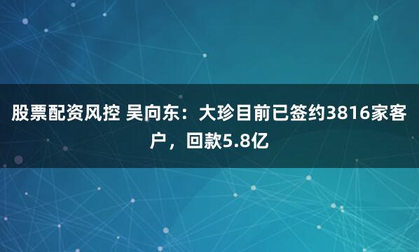 股票配资风控 吴向东：大珍目前已签约3816家客户，回款5.8亿