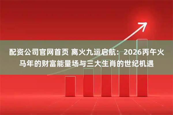 配资公司官网首页 离火九运启航：2026丙午火马年的财富能量场与三大生肖的世纪机遇