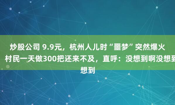 炒股公司 9.9元，杭州人儿时“噩梦”突然爆火！村民一天做300把还来不及，直呼：没想到啊没想到