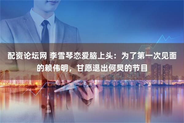 配资论坛网 李雪琴恋爱脑上头：为了第一次见面的赖伟明，甘愿退出何炅的节目