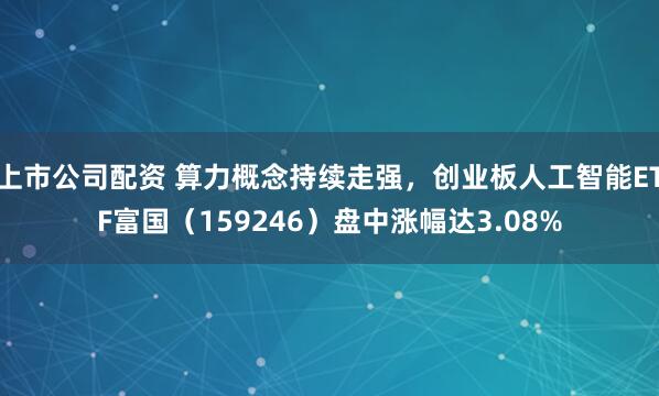 上市公司配资 算力概念持续走强，创业板人工智能ETF富国（159246）盘中涨幅达3.08%