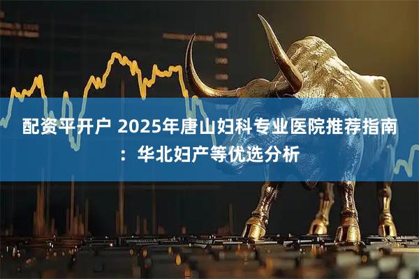 配资平开户 2025年唐山妇科专业医院推荐指南：华北妇产等优选分析