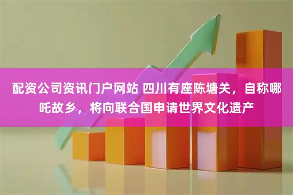 配资公司资讯门户网站 四川有座陈塘关，自称哪吒故乡，将向联合国申请世界文化遗产