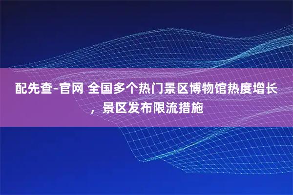 配先查-官网 全国多个热门景区博物馆热度增长，景区发布限流措施