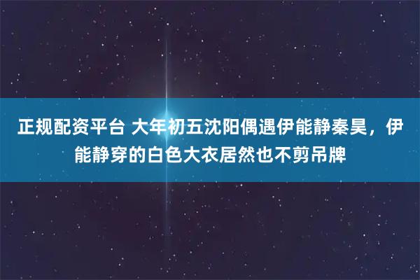 正规配资平台 大年初五沈阳偶遇伊能静秦昊，伊能静穿的白色大衣居然也不剪吊牌