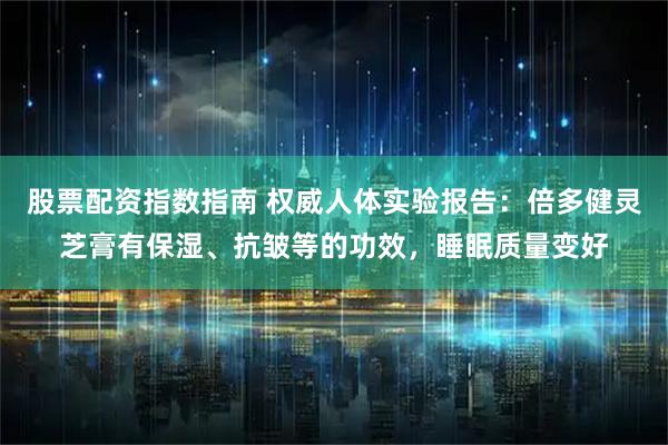 股票配资指数指南 权威人体实验报告：倍多健灵芝膏有保湿、抗皱等的功效，睡眠质量变好