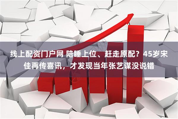 线上配资门户网 陪睡上位、赶走原配？45岁宋佳再传喜讯，才发现当年张艺谋没说错