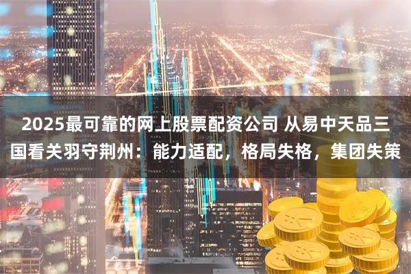 2025最可靠的网上股票配资公司 从易中天品三国看关羽守荆州：能力适配，格局失格，集团失策