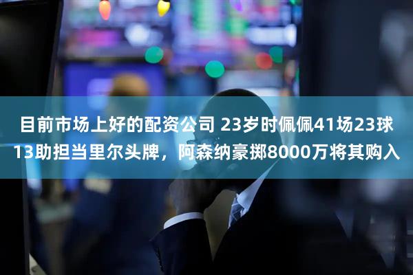 目前市场上好的配资公司 23岁时佩佩41场23球13助担当里尔头牌，阿森纳豪掷8000万将其购入
