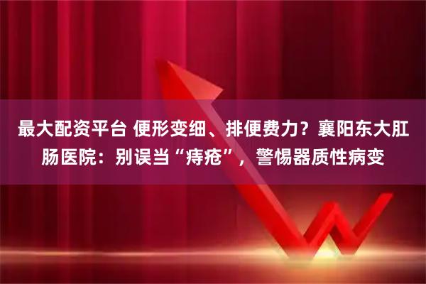 最大配资平台 便形变细、排便费力？襄阳东大肛肠医院：别误当“痔疮”，警惕器质性病变