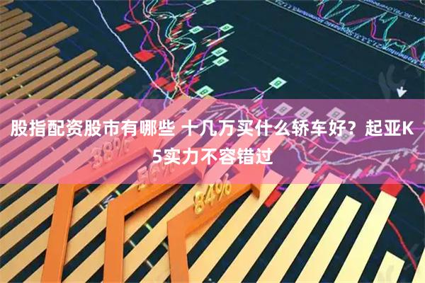股指配资股市有哪些 十几万买什么轿车好？起亚K5实力不容错过