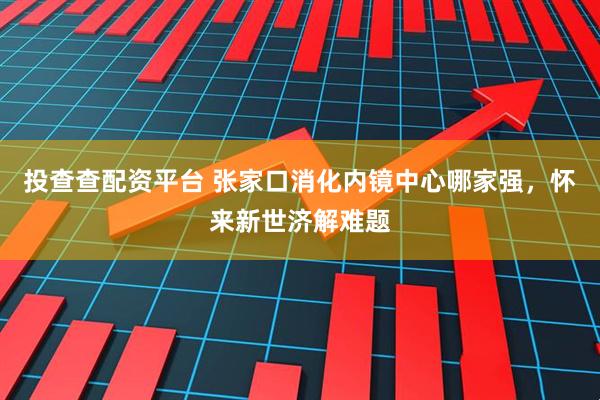 投查查配资平台 张家口消化内镜中心哪家强，怀来新世济解难题