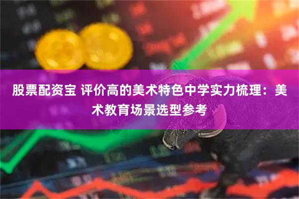 股票配资宝 评价高的美术特色中学实力梳理：美术教育场景选型参考